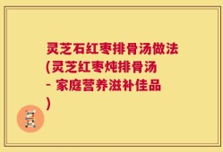 灵芝石红枣排骨汤做法(灵芝红枣炖排骨汤 - 家庭营养滋补佳品)