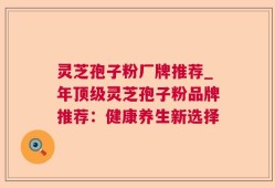 灵芝孢子粉厂牌推荐_年顶级灵芝孢子粉品牌推荐：健康养生新选择