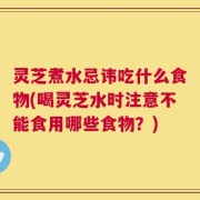 灵芝煮水忌讳吃什么食物(喝灵芝水时注意不能食用哪些食物？)