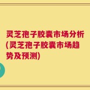 灵芝孢子胶囊市场分析(灵芝孢子胶囊市场趋势及预测)