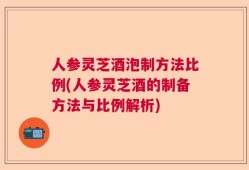 人参灵芝酒泡制方法比例(人参灵芝酒的制备方法与比例解析)