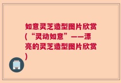 如意灵芝造型图片欣赏(“灵动如意”——漂亮的灵芝造型图片欣赏)