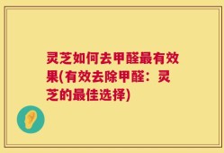 灵芝如何去甲醛最有效果(有效去除甲醛：灵芝的最佳选择)