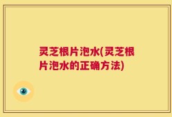 灵芝根片泡水(灵芝根片泡水的正确方法)
