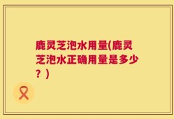 鹿灵芝泡水用量(鹿灵芝泡水正确用量是多少？)