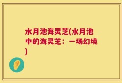 水月池海灵芝(水月池中的海灵芝：一场幻境)