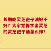 长期吃灵芝孢子油好不好？大家觉得学者灵芝的灵芝孢子油怎么样？