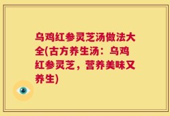 乌鸡红参灵芝汤做法大全(古方养生汤：乌鸡红参灵芝，营养美味又养生)