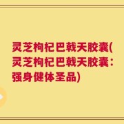 灵芝枸杞巴戟天胶囊(灵芝枸杞巴戟天胶囊：强身健体圣品)