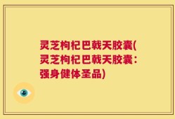 灵芝枸杞巴戟天胶囊(灵芝枸杞巴戟天胶囊：强身健体圣品)