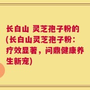 长白山 灵芝孢子粉的(长白山灵芝孢子粉：疗效显著，问鼎健康养生新宠)