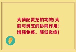 大蓟配灵芝的功效(大蓟与灵芝的协同作用：增强免疫、降低炎症)