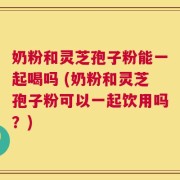奶粉和灵芝孢子粉能一起喝吗 (奶粉和灵芝孢子粉可以一起饮用吗？)