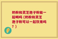 奶粉和灵芝孢子粉能一起喝吗 (奶粉和灵芝孢子粉可以一起饮用吗？)