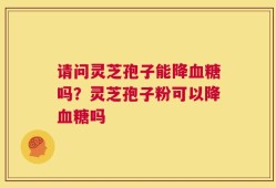 请问灵芝孢子能降血糖吗？灵芝孢子粉可以降血糖吗