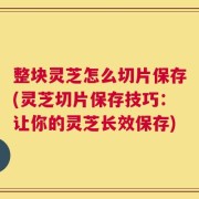 整块灵芝怎么切片保存(灵芝切片保存技巧：让你的灵芝长效保存)