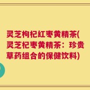 灵芝枸杞红枣黄精茶(灵芝杞枣黄精茶：珍贵草药组合的保健饮料)
