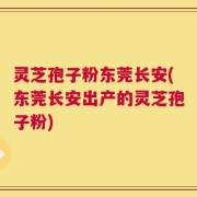 灵芝孢子粉东莞长安(东莞长安出产的灵芝孢子粉)