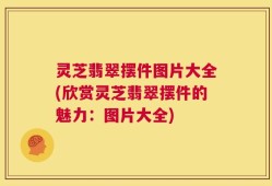 灵芝翡翠摆件图片大全(欣赏灵芝翡翠摆件的魅力：图片大全)