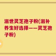滋世灵芝孢子粉(滋补养生好选择——灵芝孢子粉)