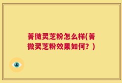 菁微灵芝粉怎么样(菁微灵芝粉效果如何？)