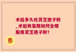 术后多久吃灵芝孢子粉_术后恢复期如何合理服用灵芝孢子粉？