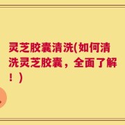 灵芝胶囊清洗(如何清洗灵芝胶囊，全面了解！)