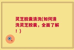 灵芝胶囊清洗(如何清洗灵芝胶囊，全面了解！)