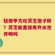 轻微甲亢吃灵芝孢子粉？灵芝能直接用开水泡开喝吗