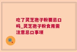 吃了灵芝孢子粉要忌口吗_灵芝孢子粉食用需注意忌口事项