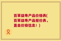 百草益寿产品价格表(百草益寿产品报价表，直击价格信息！)