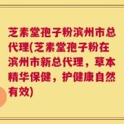 芝素堂孢子粉滨州市总代理(芝素堂孢子粉在滨州市新总代理，草本精华保健，护健康自然有效)