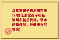 芝素堂孢子粉滨州市总代理(芝素堂孢子粉在滨州市新总代理，草本精华保健，护健康自然有效)