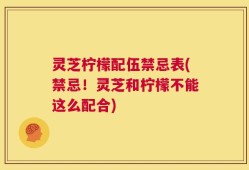 灵芝柠檬配伍禁忌表(禁忌！灵芝和柠檬不能这么配合)