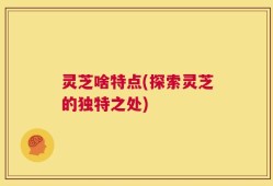 灵芝啥特点(探索灵芝的独特之处)