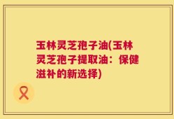 玉林灵芝孢子油(玉林灵芝孢子提取油：保健滋补的新选择)