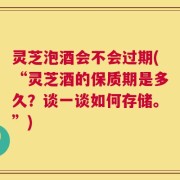 灵芝泡酒会不会过期(“灵芝酒的保质期是多久？谈一谈如何存储。”)