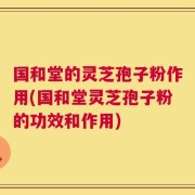 国和堂的灵芝孢子粉作用(国和堂灵芝孢子粉的功效和作用)