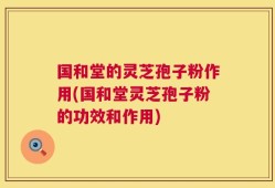 国和堂的灵芝孢子粉作用(国和堂灵芝孢子粉的功效和作用)