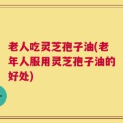 老人吃灵芝孢子油(老年人服用灵芝孢子油的好处)