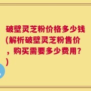 破壁灵芝粉价格多少钱(解析破壁灵芝粉售价，购买需要多少费用？)