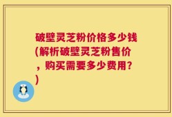 破壁灵芝粉价格多少钱(解析破壁灵芝粉售价，购买需要多少费用？)