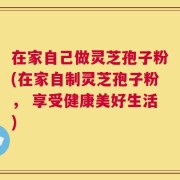 在家自己做灵芝孢子粉(在家自制灵芝孢子粉， 享受健康美好生活)