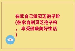 在家自己做灵芝孢子粉(在家自制灵芝孢子粉， 享受健康美好生活)