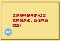 灵芝配枸杞子泡水(灵芝枸杞泡水，助你养颜益寿)