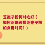 芝孢子粉何时吃好 (如何正确选择芝孢子粉的食用时间？)