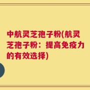 中航灵芝孢子粉(航灵芝孢子粉：提高免疫力的有效选择)