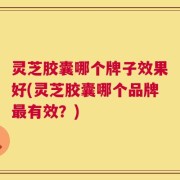 灵芝胶囊哪个牌子效果好(灵芝胶囊哪个品牌最有效？)