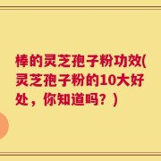棒的灵芝孢子粉功效(灵芝孢子粉的10大好处，你知道吗？)