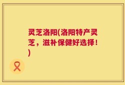 灵芝洛阳(洛阳特产灵芝，滋补保健好选择！)